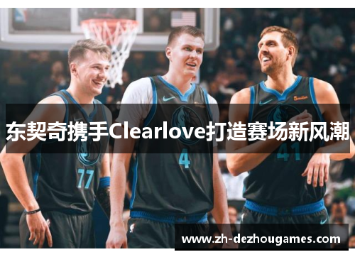 东契奇携手Clearlove打造赛场新风潮